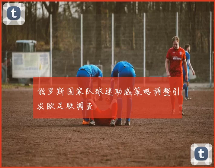 俄罗斯国家队球迷助威策略调整引发欧足联调查