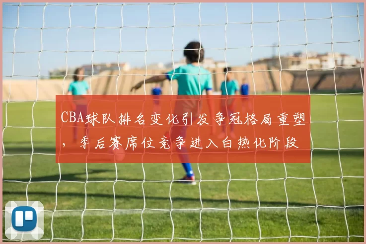 CBA球队排名变化引发争冠格局重塑,季后赛席位竞争进入白热化阶段