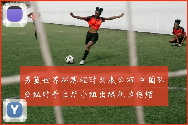 男篮世界杯赛程时刻表公布 中国队分组对手出炉小组出线压力倍增