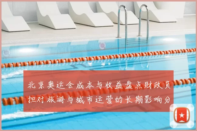 北京奥运会成本与收益盘点财政负担对旅游与城市运营的长期影响分析