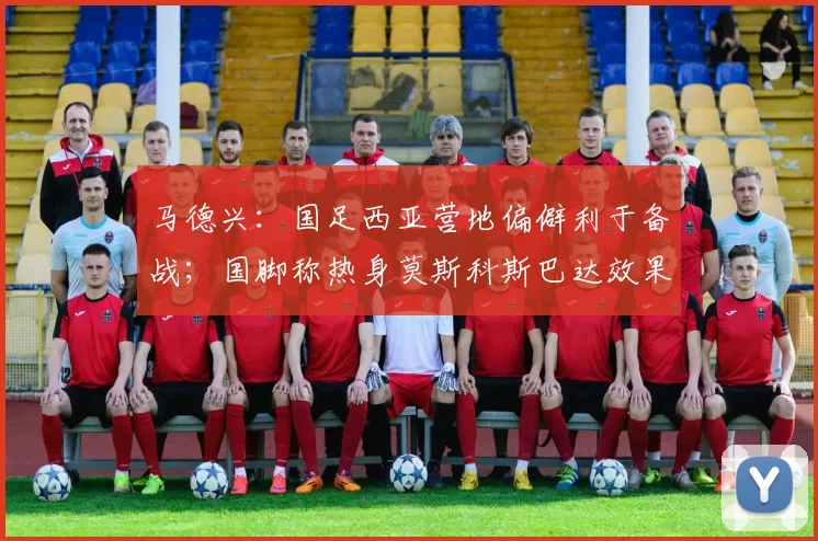 马德兴:国足西亚营地偏僻利于备战;国脚称热身莫斯科斯巴达效果好