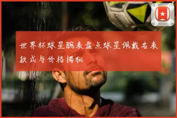 世界杯球星腕表盘点球星佩戴名表款式与价格揭秘