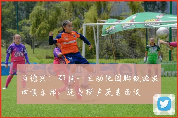 马德兴:邵佳一主动把国脚数据发回俱乐部,还与斯卢茨基面谈