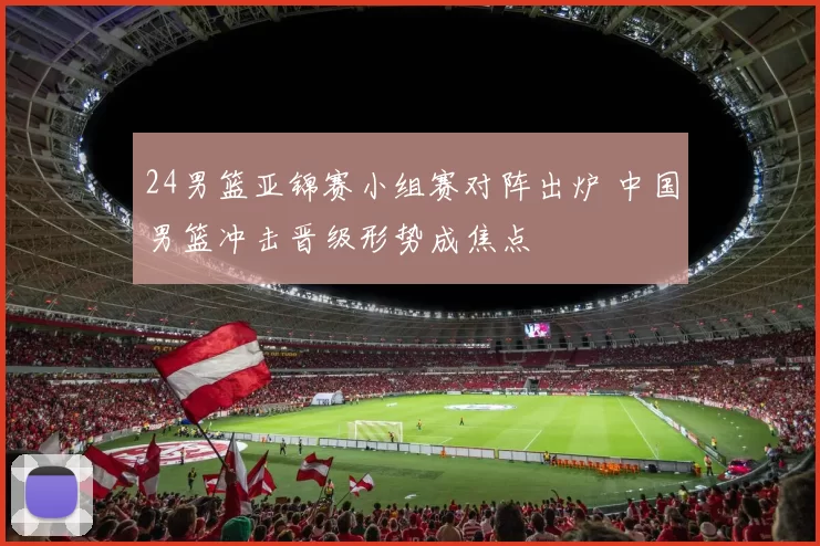 24男篮亚锦赛小组赛对阵出炉 中国男篮冲击晋级形势成焦点