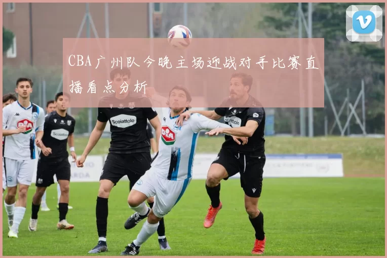 CBA广州队今晚主场迎战对手比赛直播看点分析
