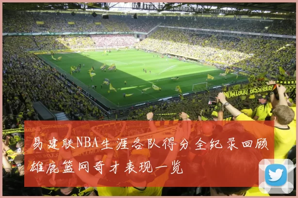 易建联NBA生涯各队得分全纪录回顾雄鹿篮网奇才表现一览