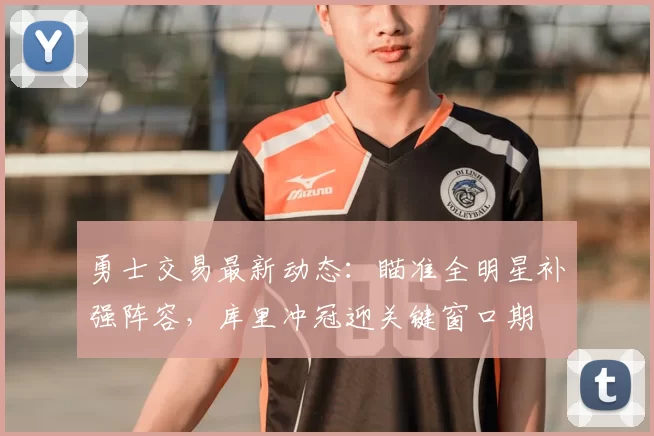 勇士交易最新动态：瞄准全明星补强阵容，库里冲冠迎关键窗口期