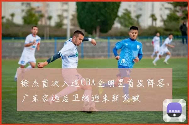 徐杰首次入选CBA全明星首发阵容,广东宏远后卫线迎来新突破