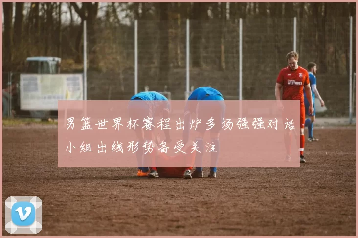 男篮世界杯赛程出炉多场强强对话小组出线形势备受关注