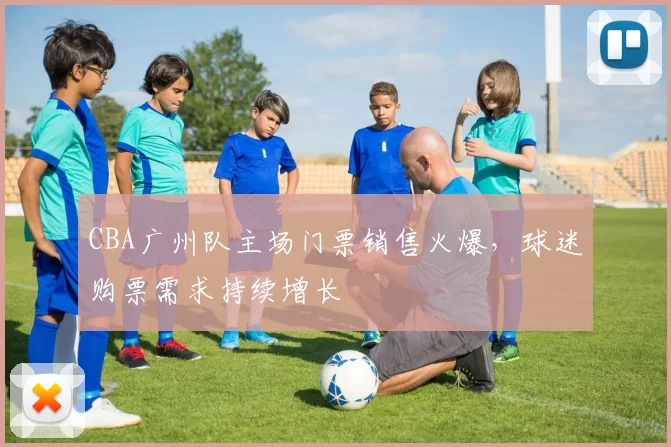 CBA广州队主场门票销售火爆,球迷购票需求持续增长