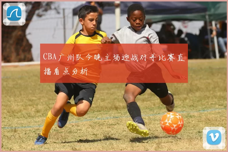 CBA广州队今晚主场迎战对手比赛直播看点分析