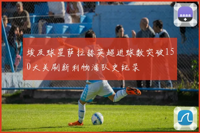 埃及球星萨拉赫英超进球数突破150大关刷新利物浦队史纪录