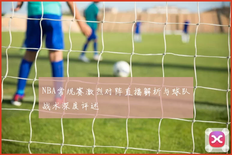 NBA常规赛激烈对阵直播解析与球队战术深度评述