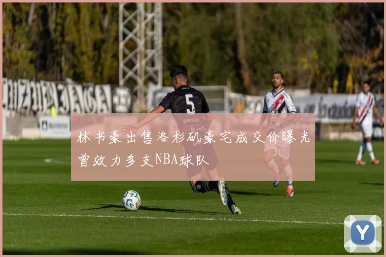 林书豪出售洛杉矶豪宅成交价曝光曾效力多支NBA球队