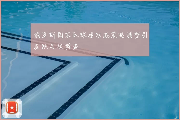 俄罗斯国家队球迷助威策略调整引发欧足联调查