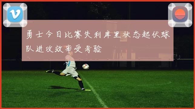 勇士今日比赛失利库里状态起伏球队进攻效率受考验