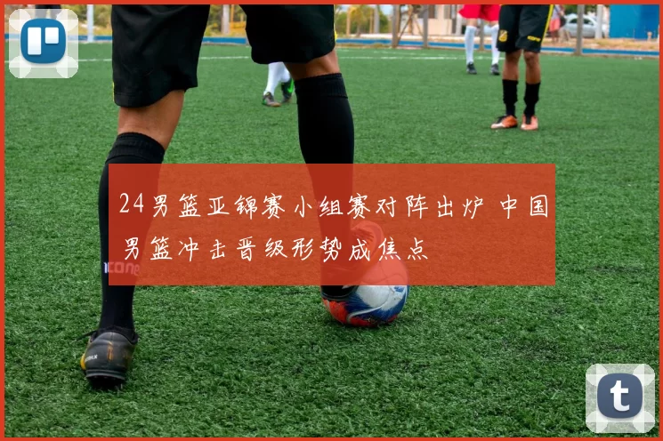 24男篮亚锦赛小组赛对阵出炉 中国男篮冲击晋级形势成焦点