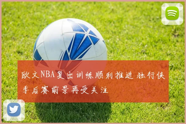 欧文NBA复出训练顺利推进 独行侠季后赛前景再受关注