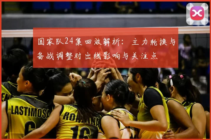 国家队24集回放解析：主力轮换与备战调整对出线影响与关注点