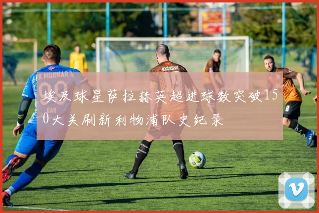 埃及球星萨拉赫英超进球数突破150大关刷新利物浦队史纪录