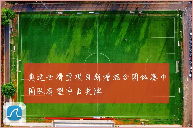 奥运会滑雪项目新增混合团体赛中国队有望冲击奖牌