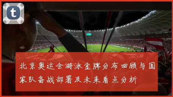 北京奥运会游泳金牌分布回顾与国家队备战部署及未来看点分析
