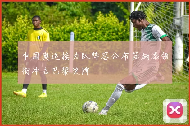 中国奥运接力队阵容公布苏炳添领衔冲击巴黎奖牌