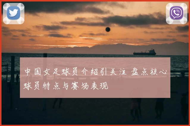 中国女足球员介绍引关注 盘点核心球员特点与赛场表现