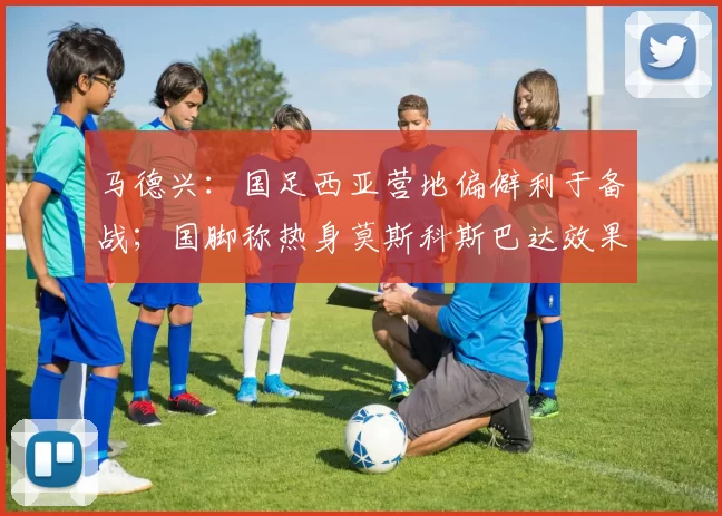 马德兴:国足西亚营地偏僻利于备战;国脚称热身莫斯科斯巴达效果好