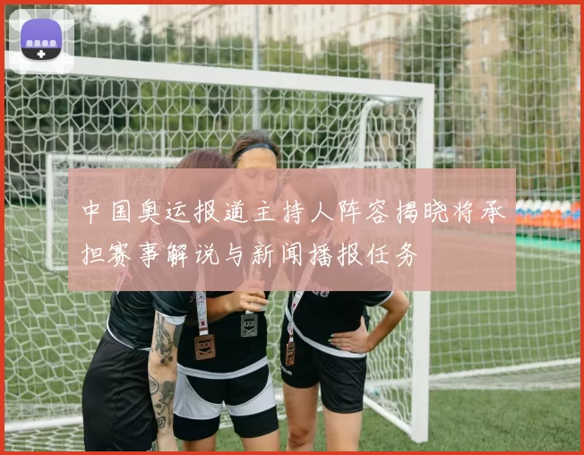 中国奥运报道主持人阵容揭晓将承担赛事解说与新闻播报任务