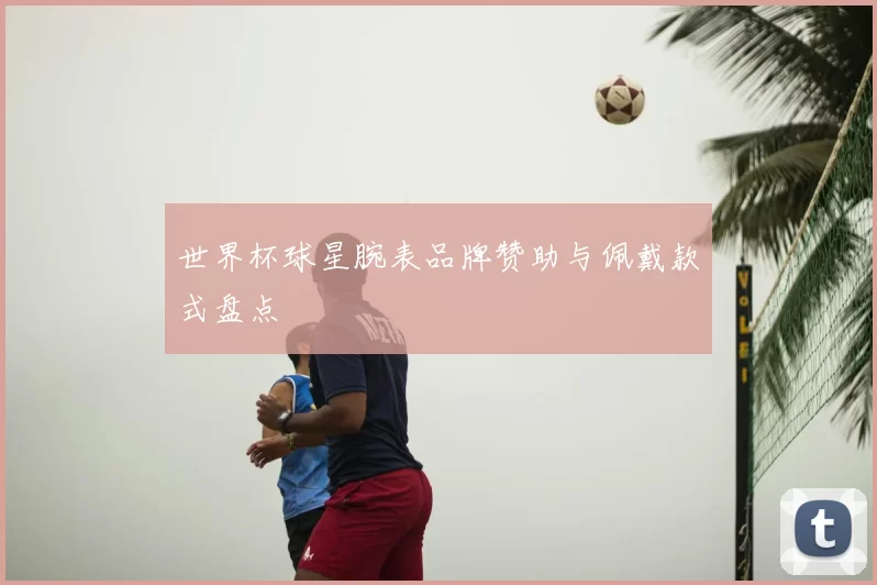 世界杯球星腕表品牌赞助与佩戴款式盘点