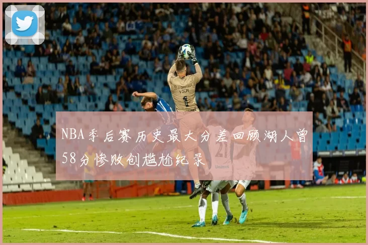 NBA季后赛历史最大分差回顾湖人曾58分惨败创尴尬纪录