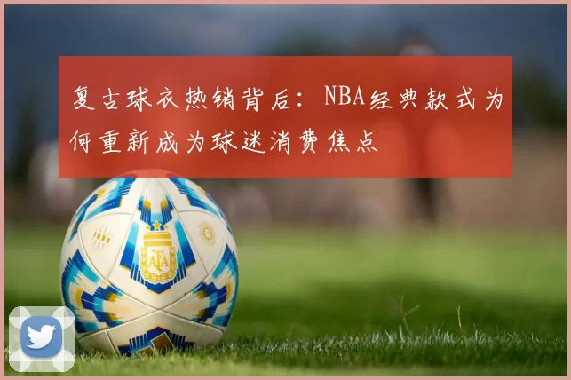 复古球衣热销背后:NBA经典款式为何重新成为球迷消费焦点