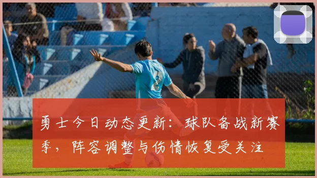 勇士今日动态更新：球队备战新赛季，阵容调整与伤情恢复受关注