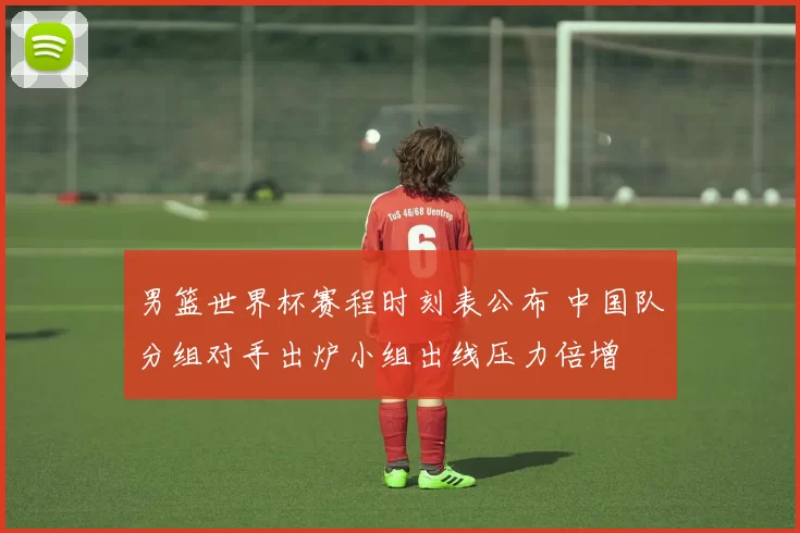 男篮世界杯赛程时刻表公布 中国队分组对手出炉小组出线压力倍增