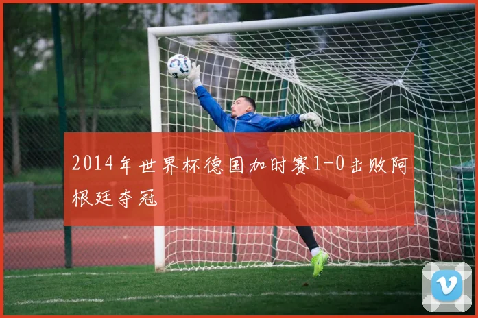 2014年世界杯德国加时赛1-0击败阿根廷夺冠