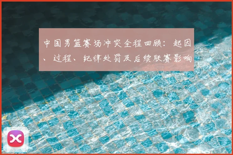 中国男篮赛场冲突全程回顾：起因、过程、纪律处罚及后续联赛影响解析
