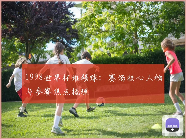 1998世界杯谁踢球:赛场核心人物与参赛焦点梳理