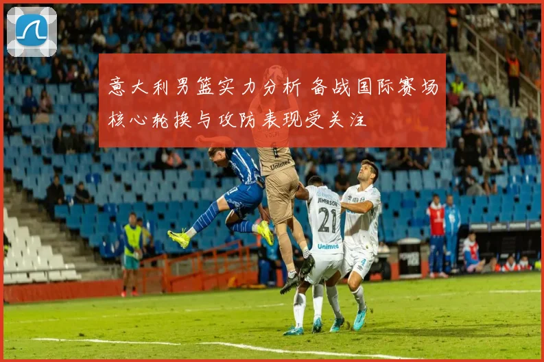 意大利男篮实力分析 备战国际赛场核心轮换与攻防表现受关注