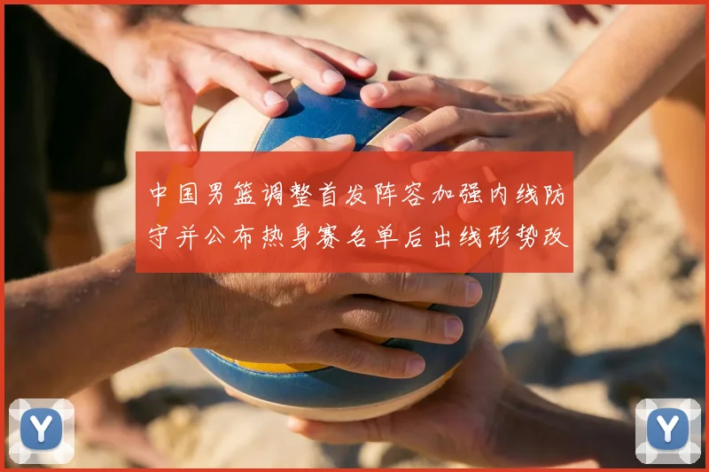 中国男篮调整首发阵容加强内线防守并公布热身赛名单后出线形势改善
