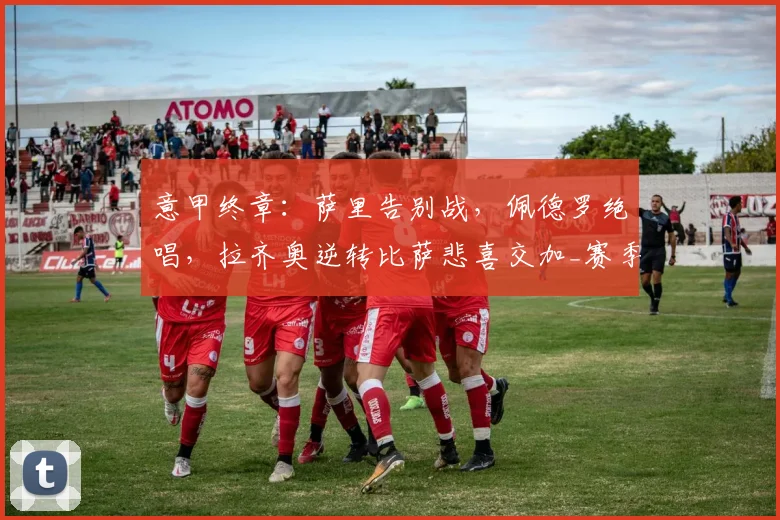 意甲终章：萨里告别战，佩德罗绝唱，拉齐奥逆转比萨悲喜交加_赛季_进球_罗马